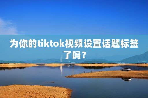 为你的tiktok视频设置话题标签了吗？