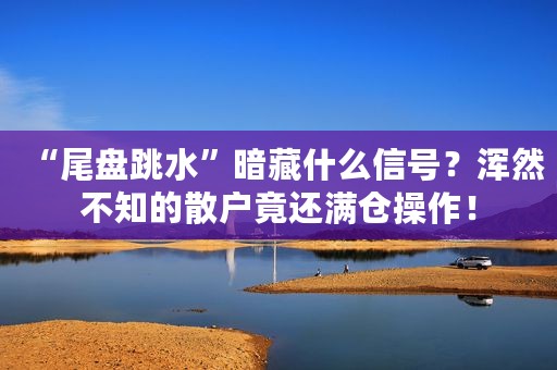 “尾盘跳水”暗藏什么信号？浑然不知的散户竟还满仓操作！