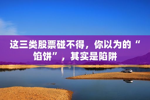 这三类股票碰不得，你以为的“馅饼”，其实是陷阱