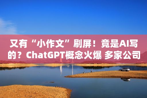 又有“小作文”刷屏！竟是AI写的？ChatGPT概念火爆 多家公司回应