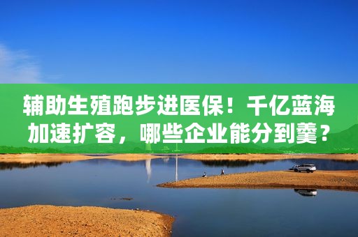 辅助生殖跑步进医保！千亿蓝海加速扩容，哪些企业能分到羹？