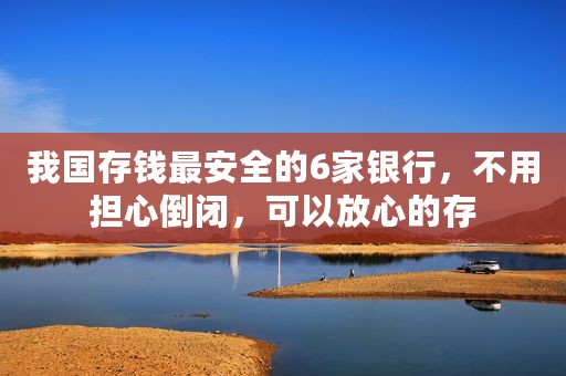 我国存钱最安全的6家银行，不用担心倒闭，可以放心的存