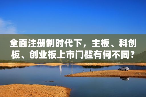全面注册制时代下，主板、科创板、创业板上市门槛有何不同？
