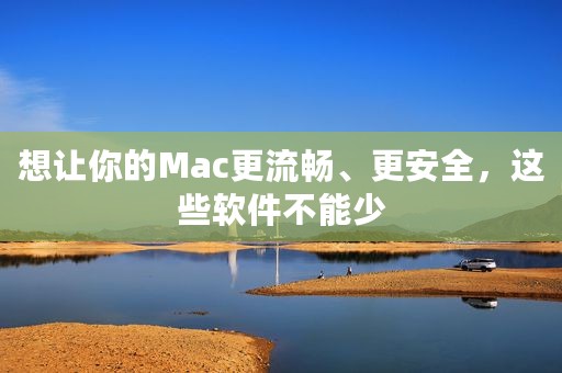想让你的Mac更流畅、更安全，这些软件不能少