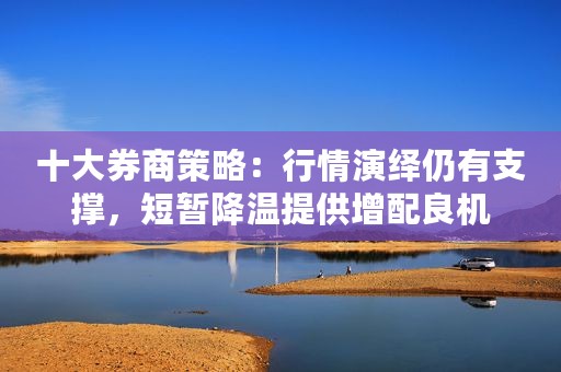 十大券商策略：行情演绎仍有支撑，短暂降温提供增配良机