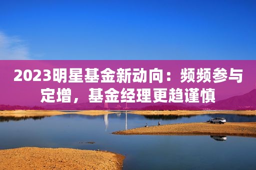 2023明星基金新动向：频频参与定增，基金经理更趋谨慎