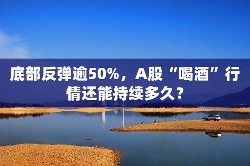 底部反弹逾50%，A股“喝酒”行情还能持续多久？
