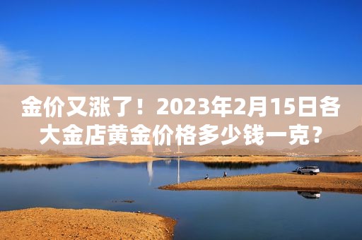 金价又涨了！2023年2月15日各大金店黄金价格多少钱一克？