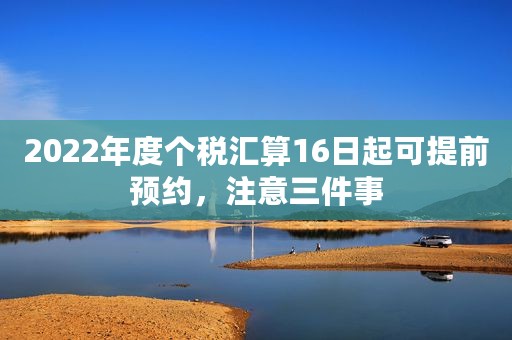 2022年度个税汇算16日起可提前预约，注意三件事
