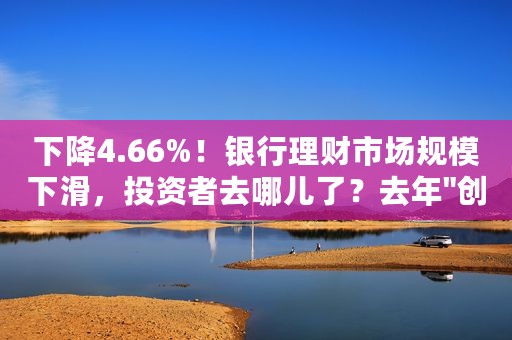 下降4.66%！银行理财市场规模下滑，投资者去哪儿了？去年