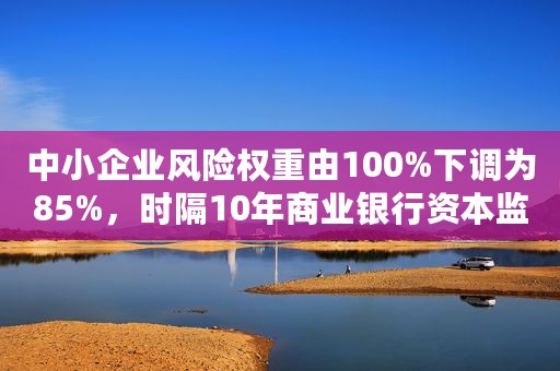 中小企业风险权重由100%下调为85%，时隔10年商业银行资本监管拟大调整