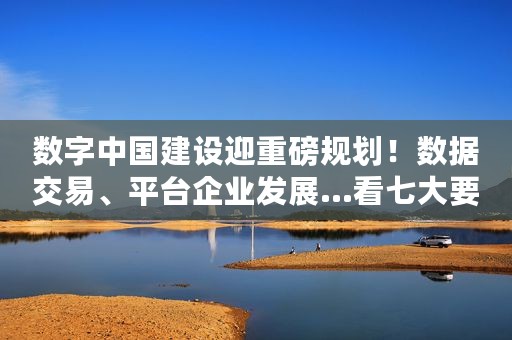 数字中国建设迎重磅规划！数据交易、平台企业发展...看七大要点