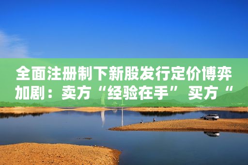 全面注册制下新股发行定价博弈加剧：卖方“经验在手” 买方“责任我有”