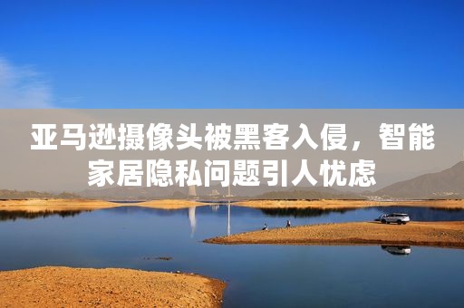 亚马逊摄像头被黑客入侵，智能家居隐私问题引人忧虑