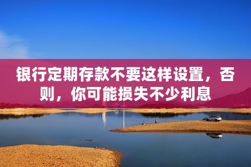 银行定期存款不要这样设置，否则，你可能损失不少利息