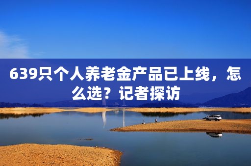 639只个人养老金产品已上线，怎么选？记者探访