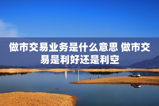 做市交易业务是什么意思 做市交易是利好还是利空