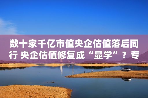 数十家千亿市值央企估值落后同行 央企估值修复成“显学”？专家建议这么做
