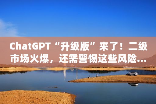 ChatGPT“升级版”来了！二级市场火爆，还需警惕这些风险......