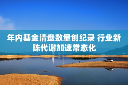 年内基金清盘数量创纪录 行业新陈代谢加速常态化