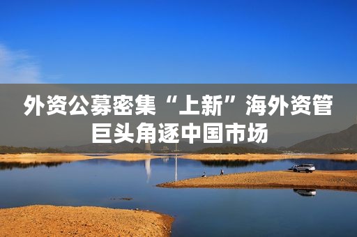 外资公募密集“上新”海外资管巨头角逐中国市场