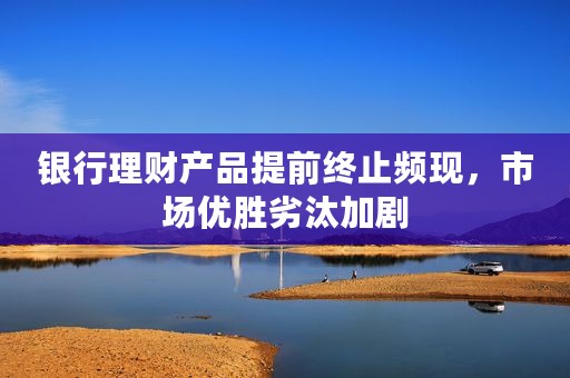 银行理财产品提前终止频现，市场优胜劣汰加剧
