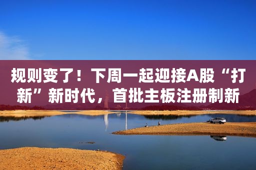 规则变了！下周一起迎接A股“打新”新时代，首批主板注册制新股网上申购，收藏五大新规