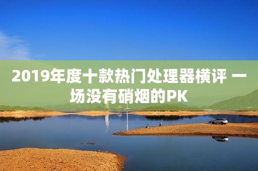 2019年度十款热门处理器横评 一场没有硝烟的PK