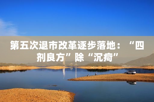 第五次退市改革逐步落地：“四剂良方”除“沉疴”