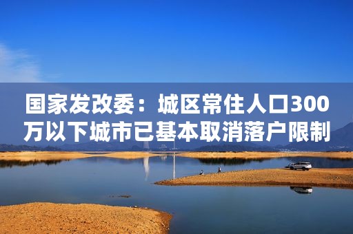 国家发改委：城区常住人口300万以下城市已基本取消落户限制