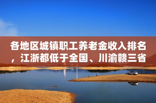 各地区城镇职工养老金收入排名，江浙都低于全国、川渝赣三省最末