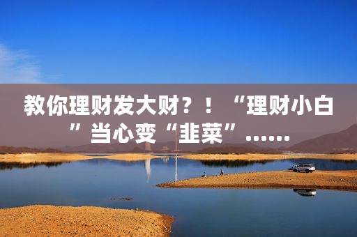 教你理财发大财？！“理财小白”当心变“韭菜”……