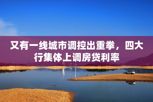 又有一线城市调控出重拳，四大行集体上调房贷利率
