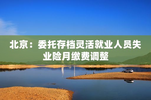 北京：委托存档灵活就业人员失业险月缴费调整