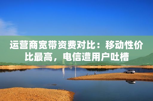 运营商宽带资费对比：移动性价比最高，电信遭用户吐槽