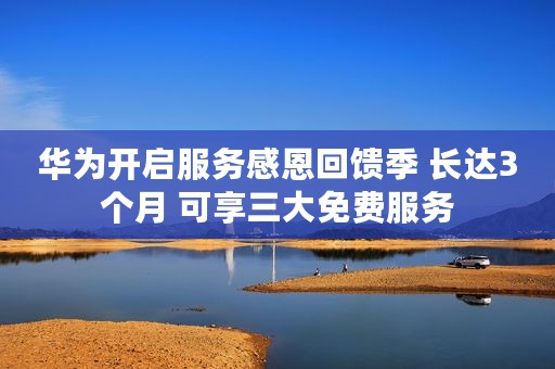 华为开启服务感恩回馈季 长达3个月 可享三大免费服务