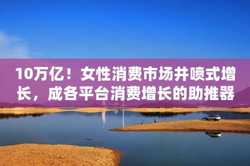 10万亿！女性消费市场井喷式增长，成各平台消费增长的助推器