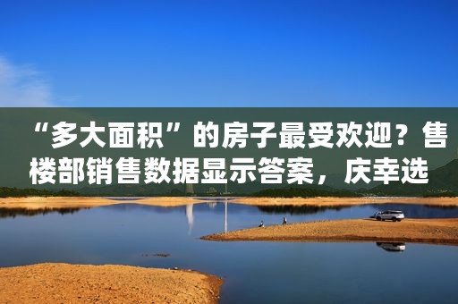 “多大面积”的房子最受欢迎？售楼部销售数据显示答案，庆幸选对