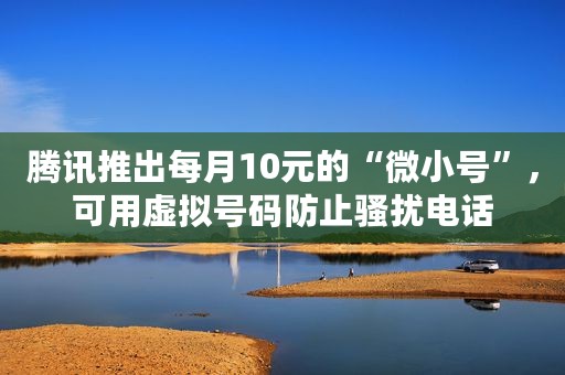 腾讯推出每月10元的“微小号”，可用虚拟号码防止骚扰电话