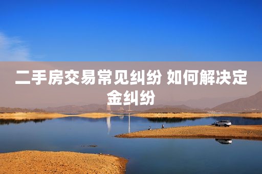二手房交易常见纠纷 如何解决定金纠纷