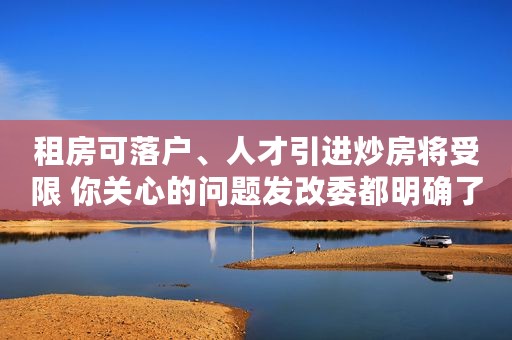 租房可落户、人才引进炒房将受限 你关心的问题发改委都明确了
