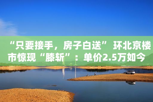 “只要接手，房子白送” 环北京楼市惊现“膝斩”：单价2.5万如今卖8000还送车位