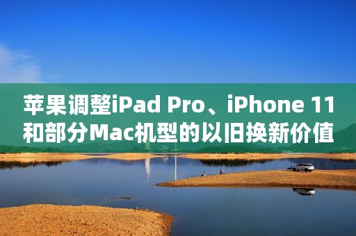 苹果调整iPad Pro、iPhone 11和部分Mac机型的以旧换新价值