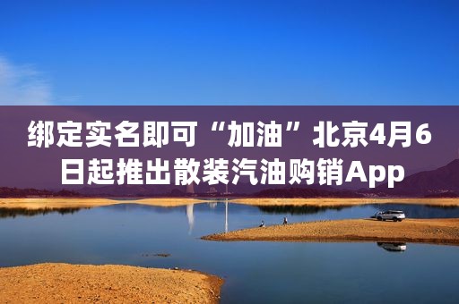 绑定实名即可“加油”北京4月6日起推出散装汽油购销App