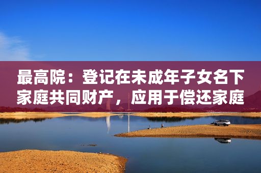 最高院：登记在未成年子女名下家庭共同财产，应用于偿还家庭债务！
