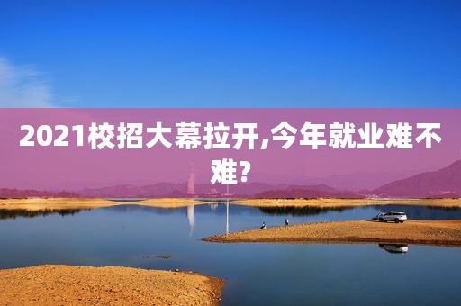 2021校招大幕拉开,今年就业难不难?