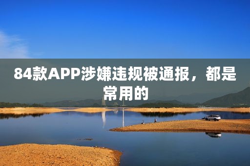 84款APP涉嫌违规被通报，都是常用的