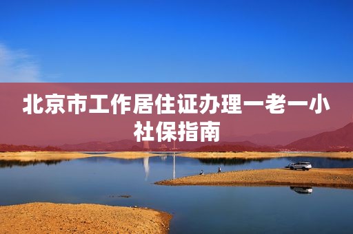 北京市工作居住证办理一老一小社保指南