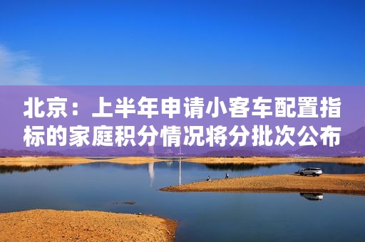 北京：上半年申请小客车配置指标的家庭积分情况将分批次公布