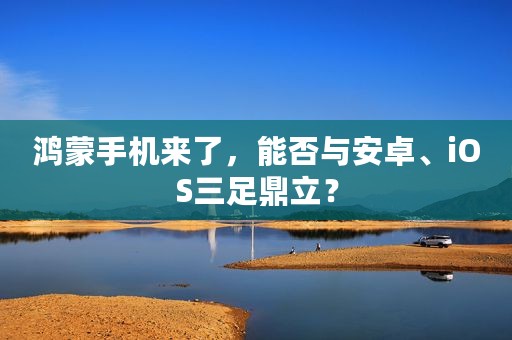 鸿蒙手机来了，能否与安卓、iOS三足鼎立？